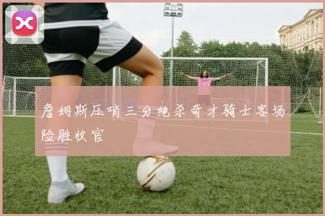 詹姆斯压哨三分绝杀奇才骑士客场险胜收官