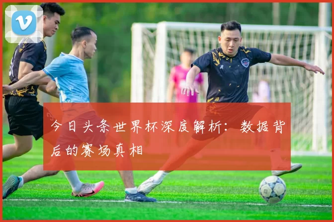 今日头条世界杯深度解析：数据背后的赛场真相