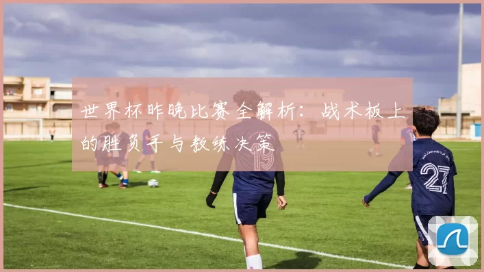 世界杯昨晚比赛全解析:战术板上的胜负手与教练决策