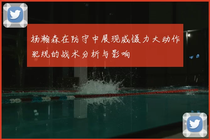 杨瀚森在防守中展现威慑力大动作犯规的战术分析与影响
