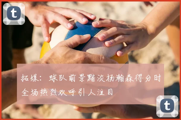 拓媒：球队前景黯淡杨瀚森得分时全场热烈欢呼引人注目