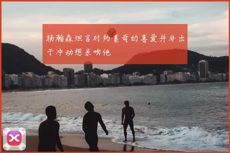 杨瀚森坦言对约基奇的喜爱并非出于冲动想亲吻他