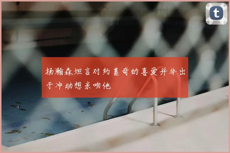 杨瀚森坦言对约基奇的喜爱并非出于冲动想亲吻他