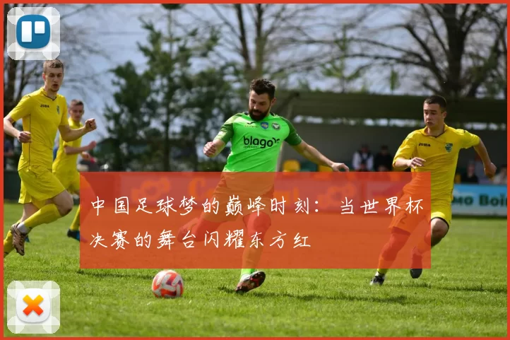 中国足球梦的巅峰时刻：当世界杯决赛的舞台闪耀东方红