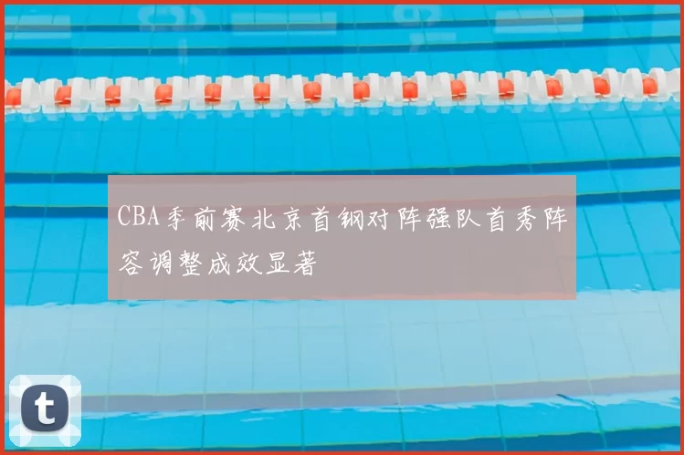 CBA季前赛北京首钢对阵强队首秀阵容调整成效显著