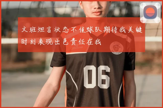 文班坦言状态不佳球队期待我关键时刻表现出色责任在我