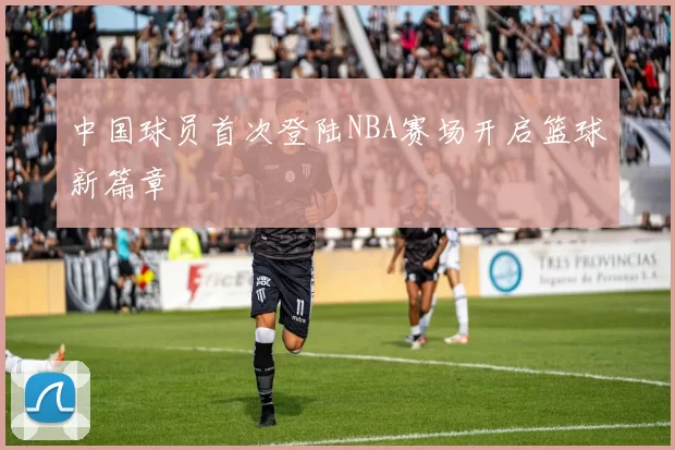 中国球员首次登陆NBA赛场开启篮球新篇章