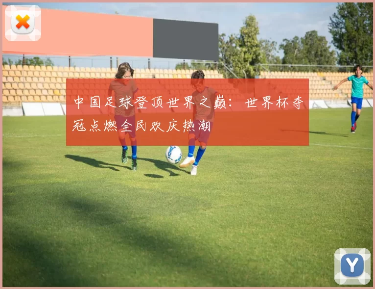 中国足球登顶世界之巅：世界杯夺冠点燃全民欢庆热潮