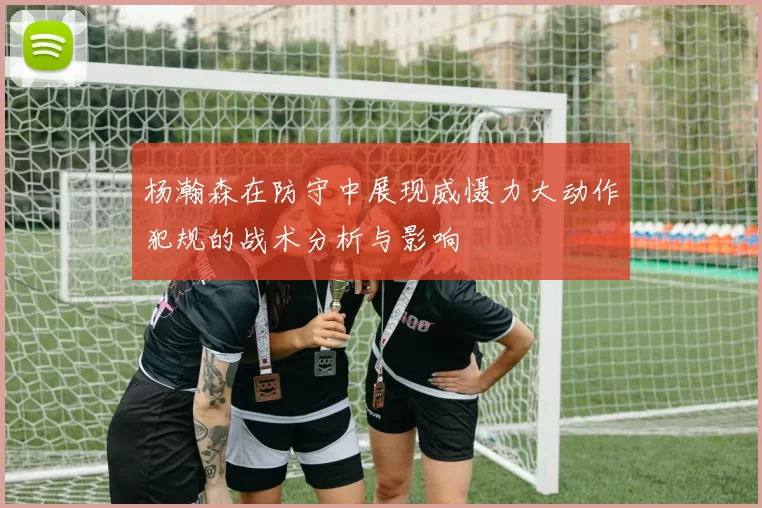 杨瀚森在防守中展现威慑力大动作犯规的战术分析与影响