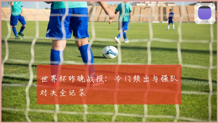 世界杯昨晚战报：冷门频出与强队对决全记录