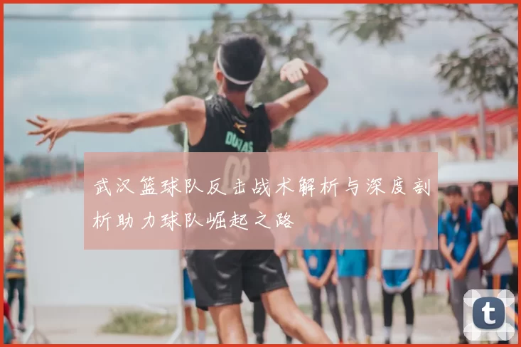 武汉篮球队反击战术解析与深度剖析助力球队崛起之路