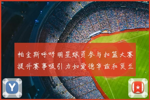 帕金斯呼吁明星球员参与扣篮大赛提升赛事吸引力如爱德华兹和莫兰特等人