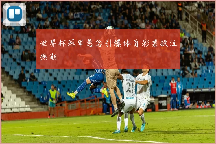 世界杯冠军悬念引爆体育彩票投注热潮