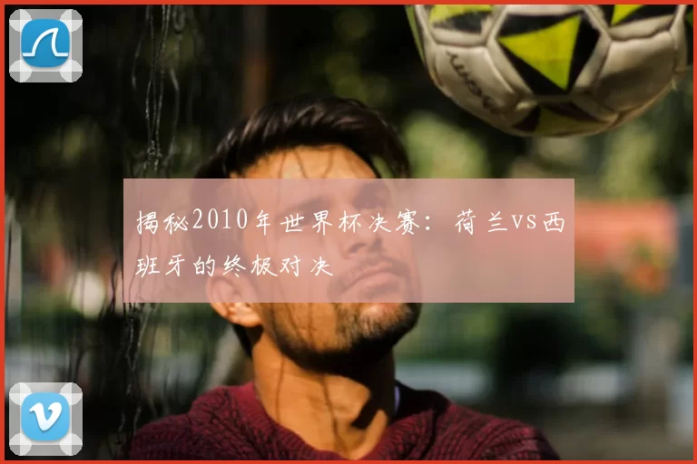 揭秘2010年世界杯决赛：荷兰vs西班牙的终极对决