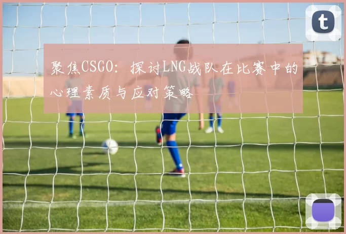 聚焦CSGO：探讨LNG战队在比赛中的心理素质与应对策略