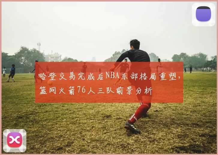 哈登交易完成后NBA东部格局重塑，篮网火箭76人三队前景分析