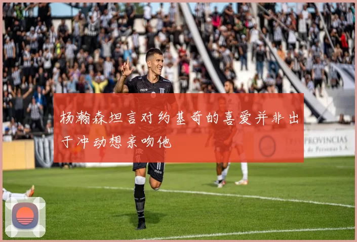 杨瀚森坦言对约基奇的喜爱并非出于冲动想亲吻他