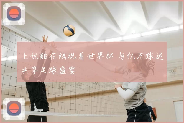 上优酷在线观看世界杯 与亿万球迷共享足球盛宴