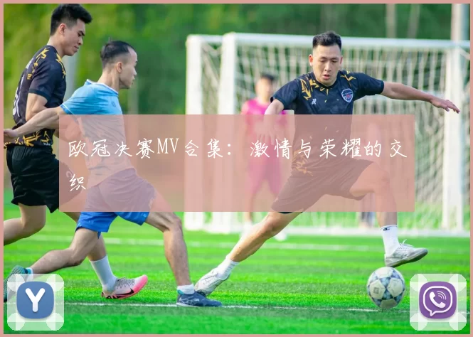 欧冠决赛MV合集:激情与荣耀的交织
