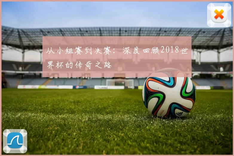 从小组赛到决赛:深度回顾2018世界杯的传奇之路