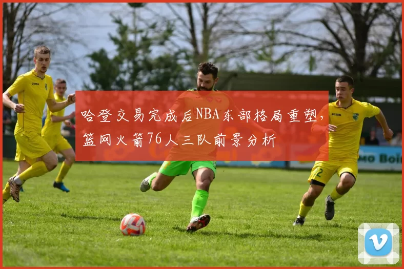 哈登交易完成后NBA东部格局重塑，篮网火箭76人三队前景分析