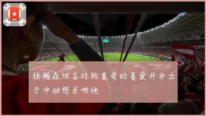 杨瀚森坦言对约基奇的喜爱并非出于冲动想亲吻他