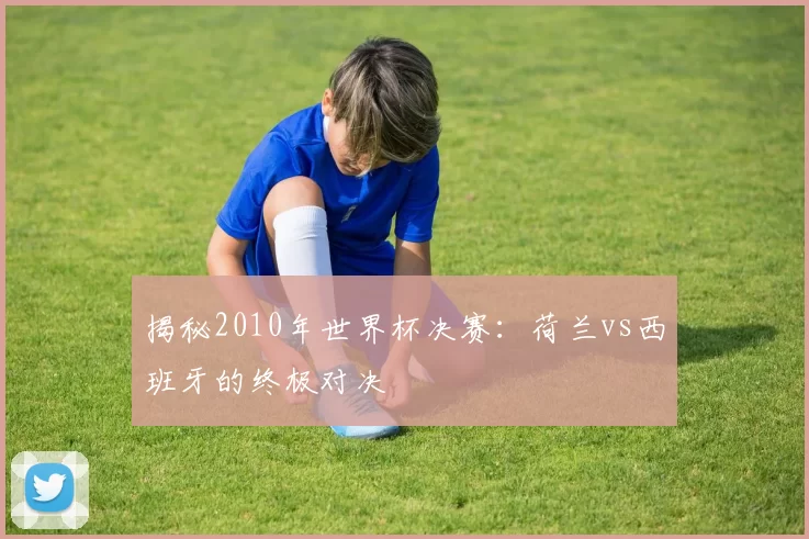 揭秘2010年世界杯决赛：荷兰vs西班牙的终极对决