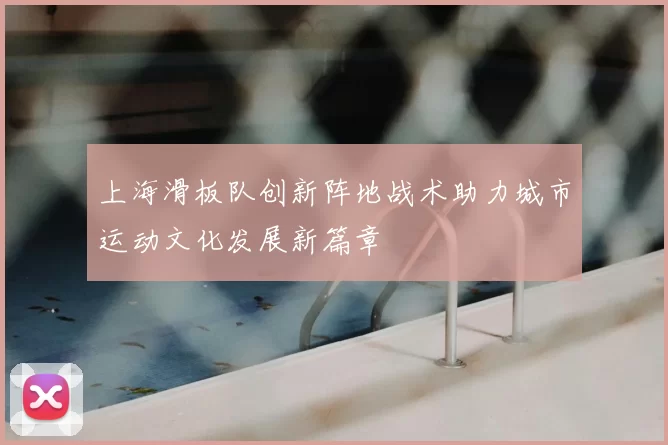 上海滑板队创新阵地战术助力城市运动文化发展新篇章