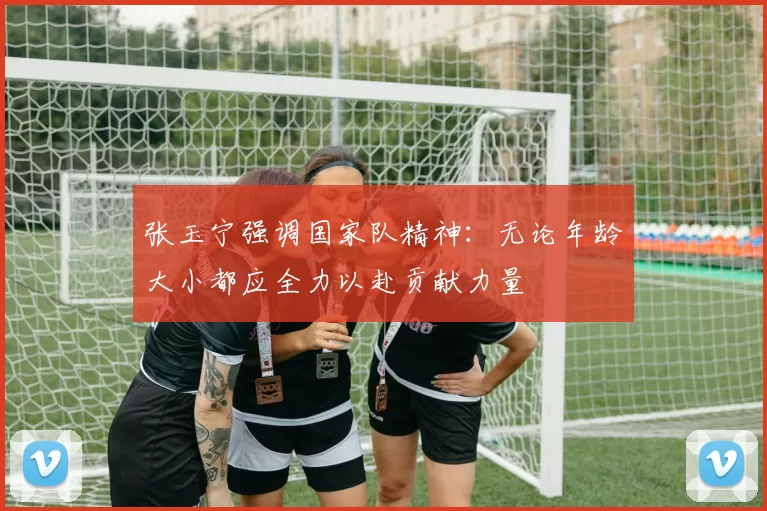 张玉宁强调国家队精神：无论年龄大小都应全力以赴贡献力量