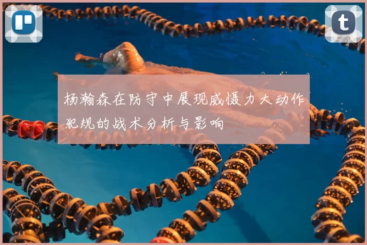 杨瀚森在防守中展现威慑力大动作犯规的战术分析与影响
