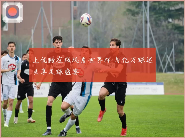 上优酷在线观看世界杯 与亿万球迷共享足球盛宴