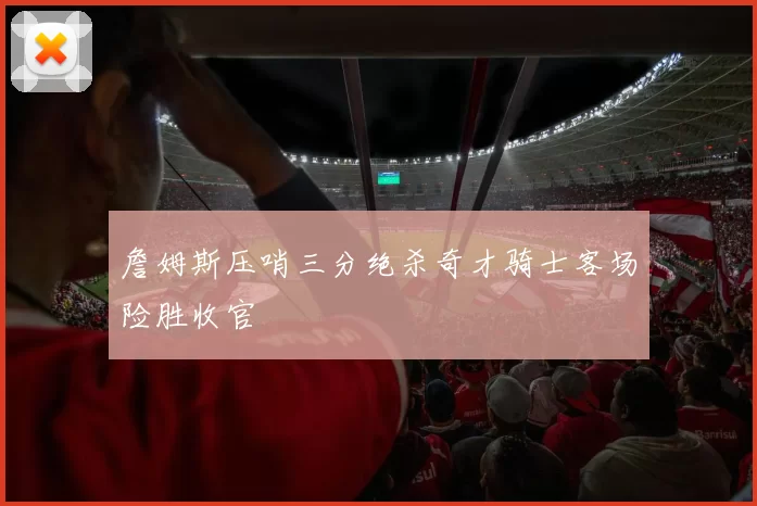 詹姆斯压哨三分绝杀奇才骑士客场险胜收官