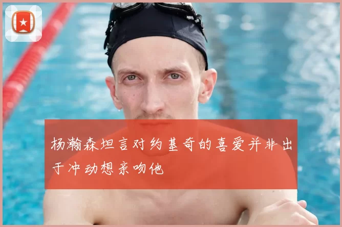 杨瀚森坦言对约基奇的喜爱并非出于冲动想亲吻他