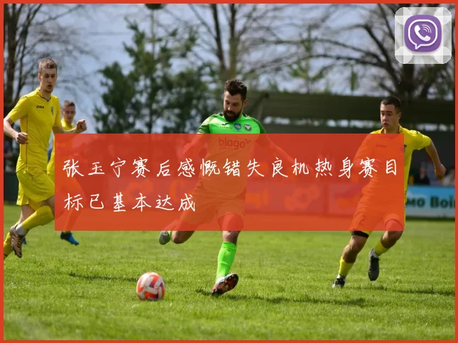 张玉宁赛后感慨错失良机热身赛目标已基本达成