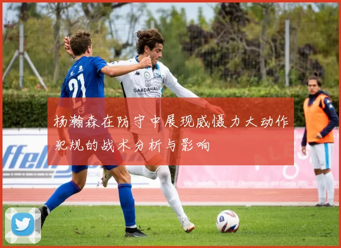 杨瀚森在防守中展现威慑力大动作犯规的战术分析与影响