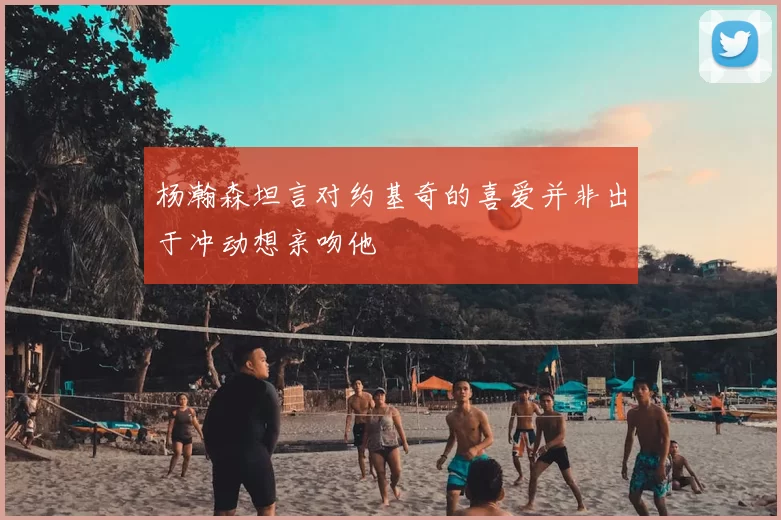 杨瀚森坦言对约基奇的喜爱并非出于冲动想亲吻他
